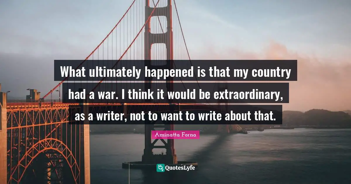 What ultimately happened is that my country had a war. I think it would be extraordinary, as a writer, not to want to write about that.
