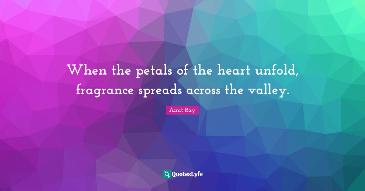Amit Ray Quotes: "When the petals of the heart unfold, fragrance spreads across the valley."