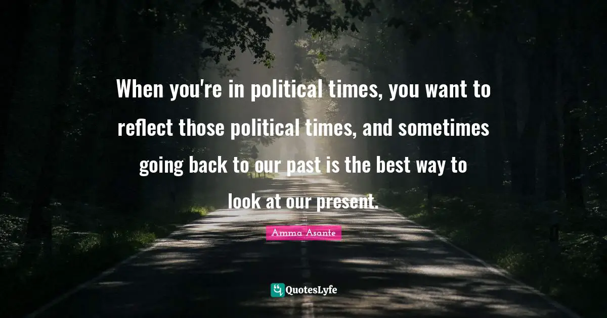 When you're in political times, you want to reflect those political times, and sometimes going back to our past is the best way to look at our present.