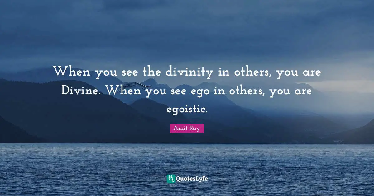 When you see the divinity in others, you are Divine. When you see ego in others, you are egoistic.