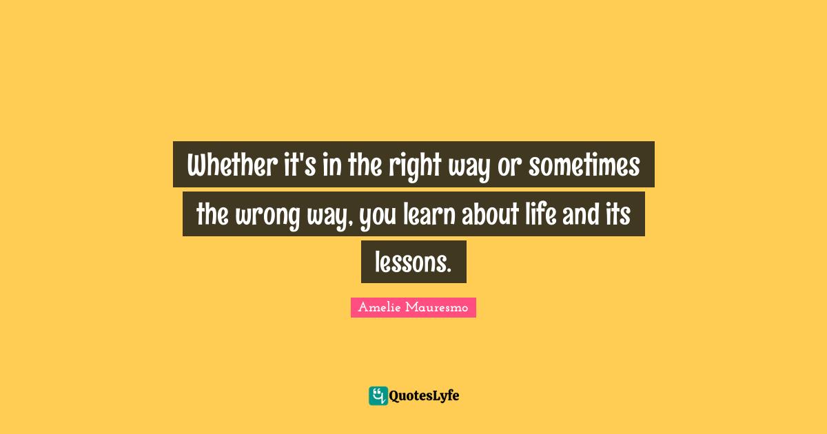 Whether it's in the right way or sometimes the wrong way, you learn about life and its lessons.