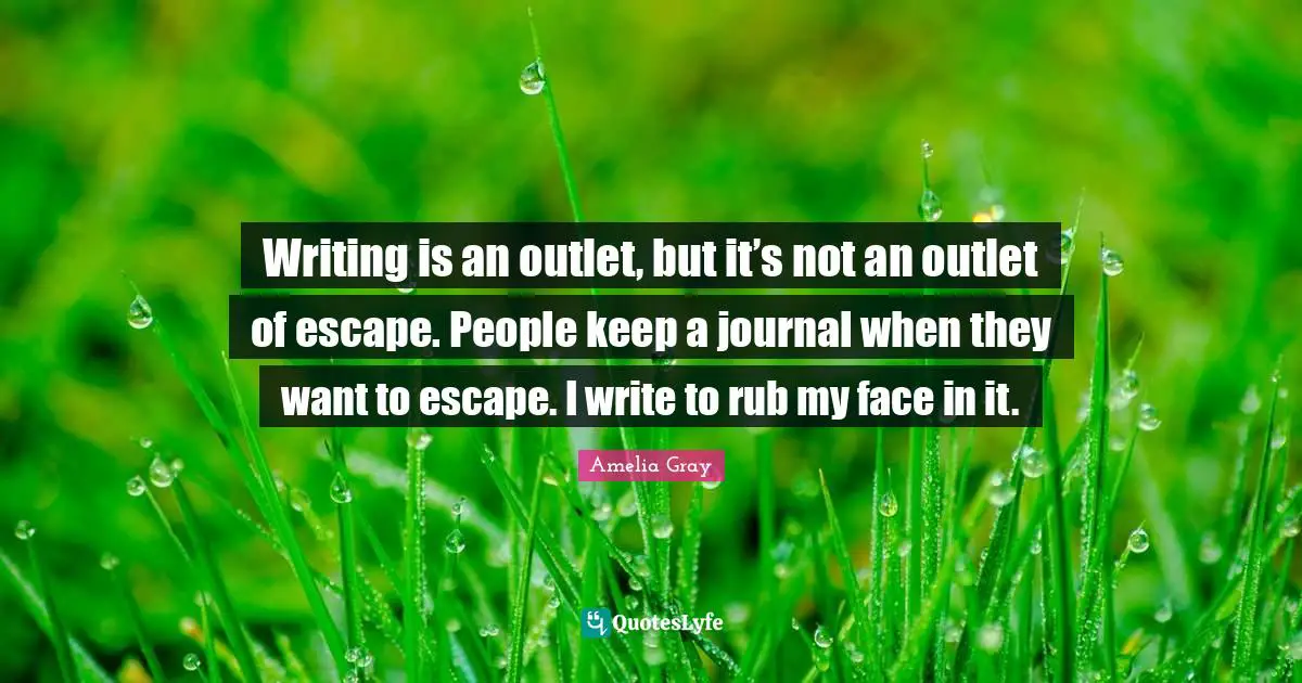 Writing is an outlet, but it’s not an outlet of escape. People keep a journal when they want to escape. I write to rub my face in it.