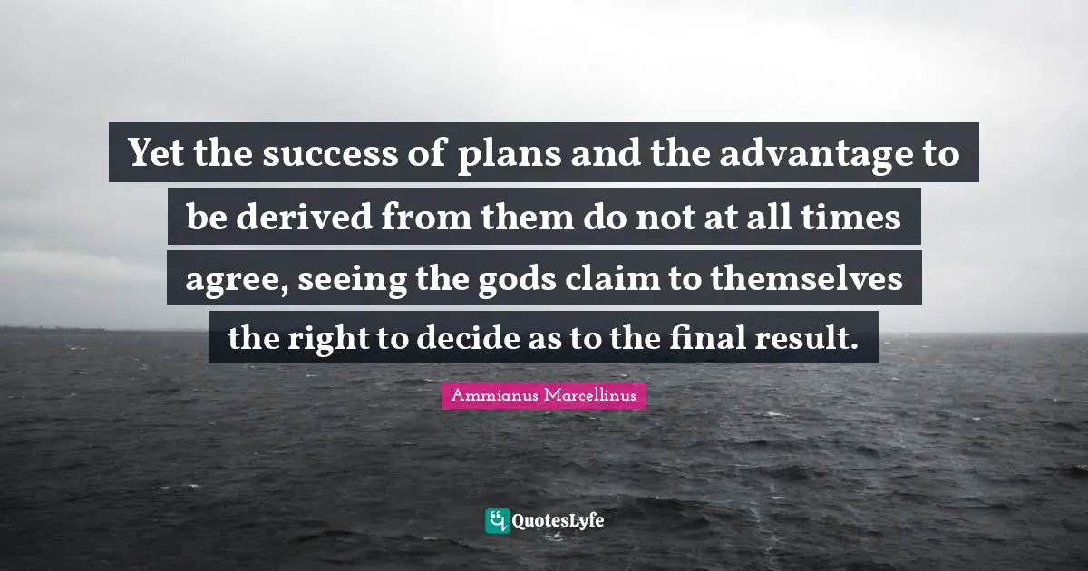 Yet the success of plans and the advantage to be derived from them do not at all times agree, seeing the gods claim to themselves the right to decide as to the final result.