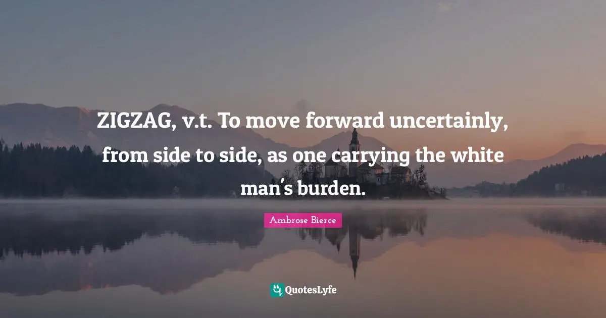 ZIGZAG, v.t. To move forward uncertainly, from side to side, as one carrying the white man's burden.
