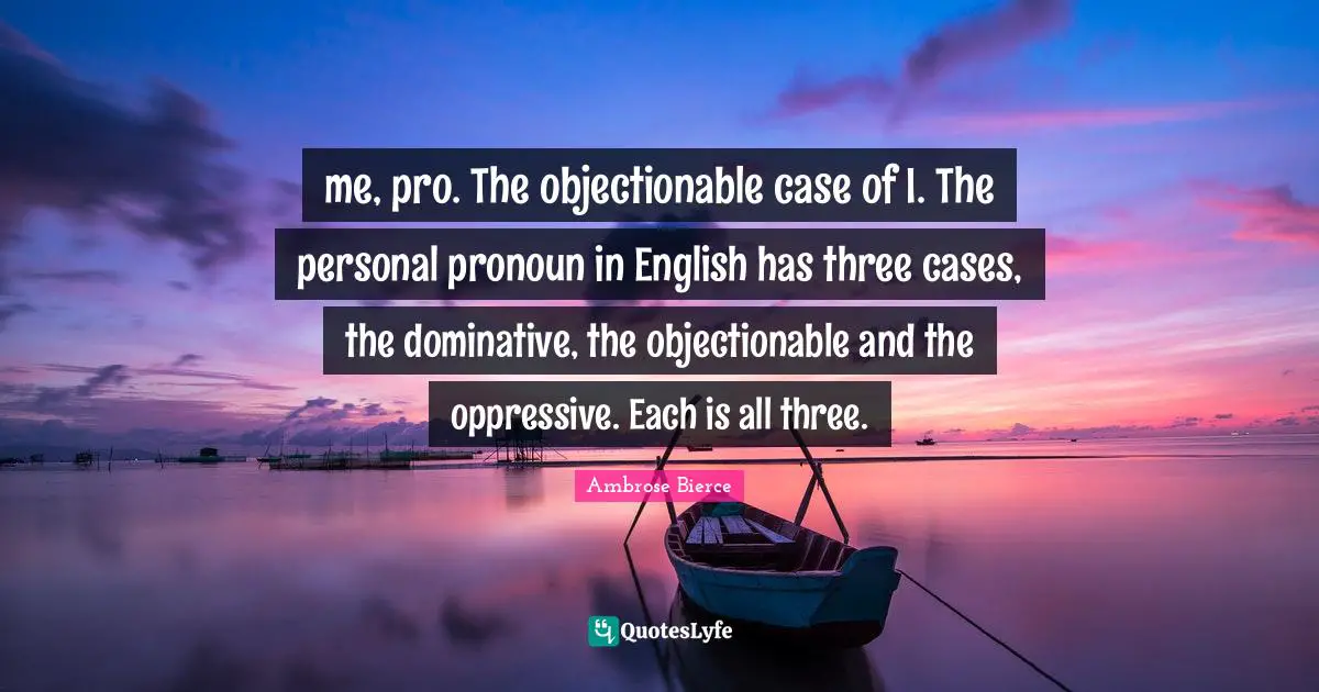 Pronouns Quotes: "me, pro. The objectionable case of I. The personal pronoun in English has three cases, the dominative, the objectionable and the oppressive. Each is all three."