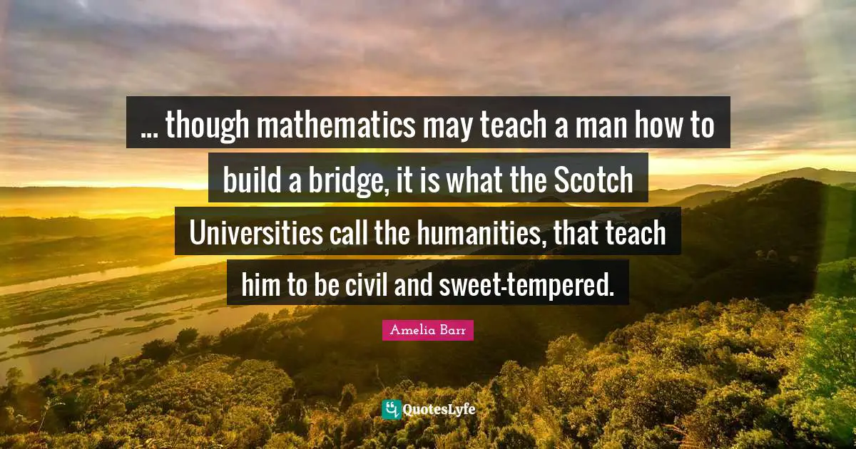 ... though mathematics may teach a man how to build a bridge, it is what the Scotch Universities call the humanities, that teach him to be civil and sweet-tempered.