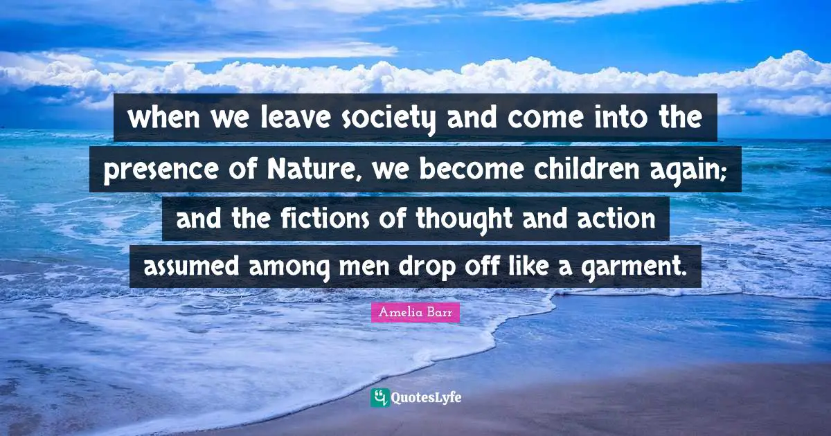 Amelia Barr Quotes: "when we leave society and come into the presence of Nature, we become children again; and the fictions of thought and action assumed among men drop off like a garment."