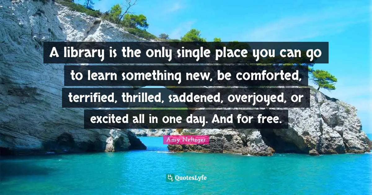 Terrified Quotes: "A library is the only single place you can go to learn something new, be comforted, terrified, thrilled, saddened, overjoyed, or excited all in one day. And for free."