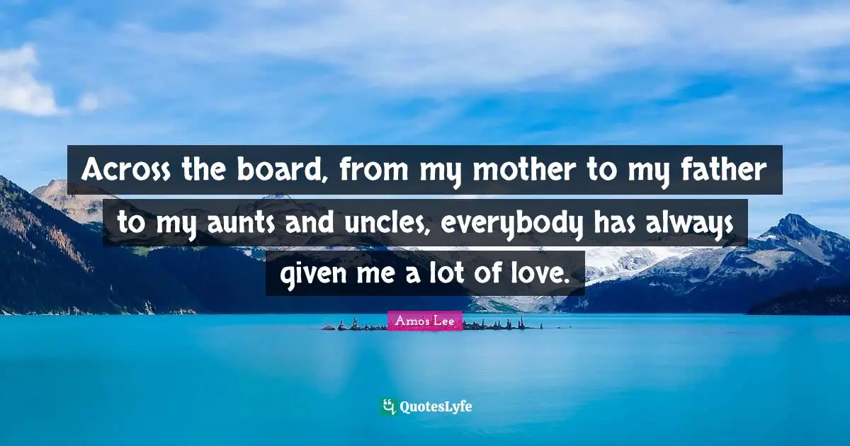 Across the board, from my mother to my father to my aunts and uncles, everybody has always given me a lot of love.