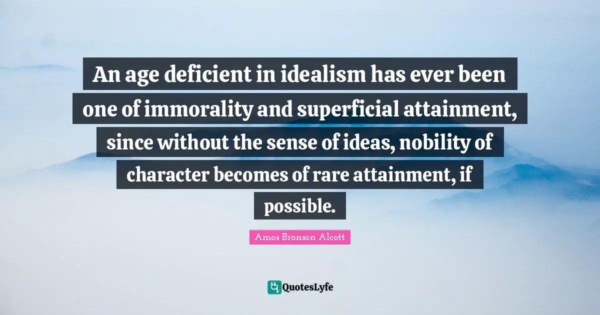 Amos Bronson Alcott Quotes: "An age deficient in idealism has ever been one of immorality and superficial attainment, since without the sense of ideas, nobility of character becomes of rare attainment, if possible."