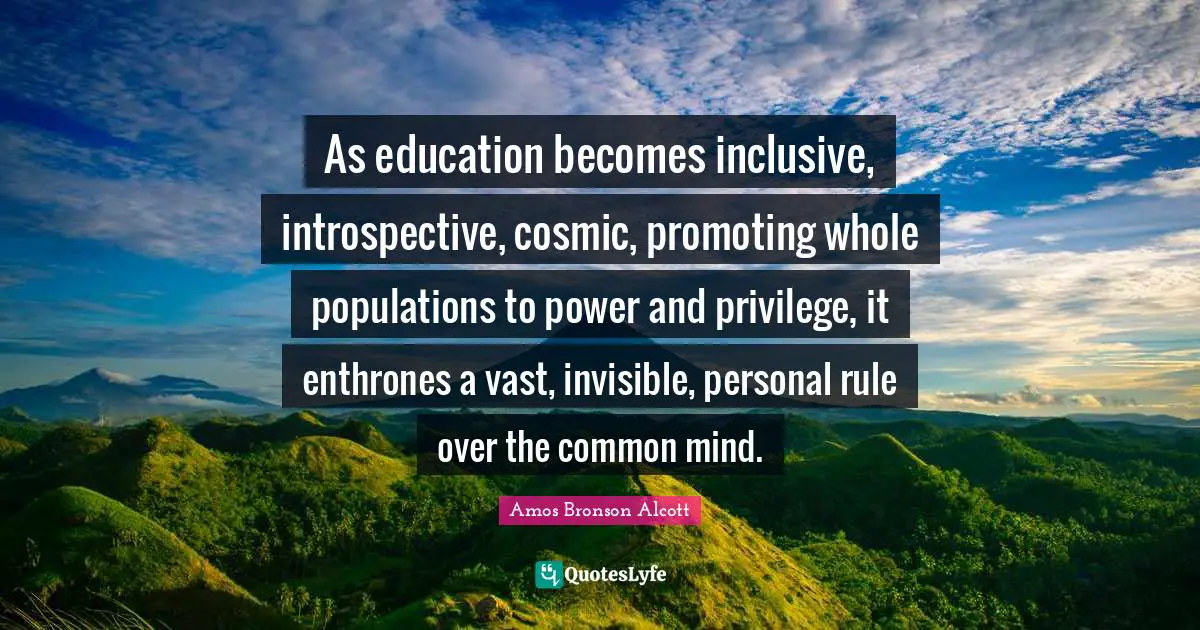 Amos Bronson Alcott Quotes: "As education becomes inclusive, introspective, cosmic, promoting whole populations to power and privilege, it enthrones a vast, invisible, personal rule over the common mind."