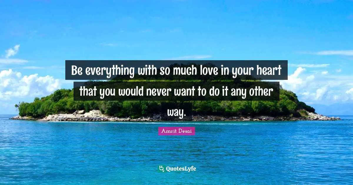 Be everything with so much love in your heart that you would never want to do it any other way.