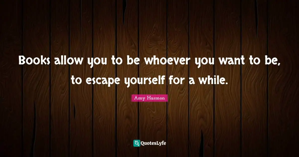 Books allow you to be whoever you want to be, to escape yourself for a while.