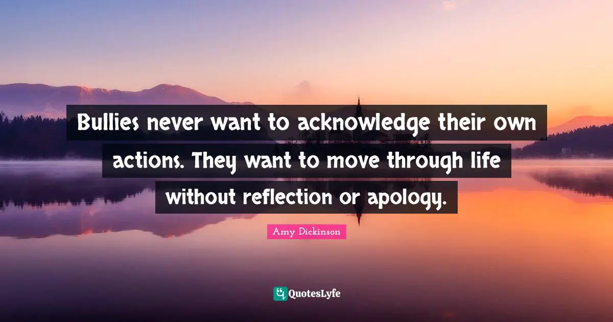 Bullies never want to acknowledge their own actions. They want to move through life without reflection or apology.
