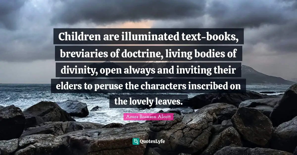 Children are illuminated text-books, breviaries of doctrine, living bodies of divinity, open always and inviting their elders to peruse the characters inscribed on the lovely leaves.