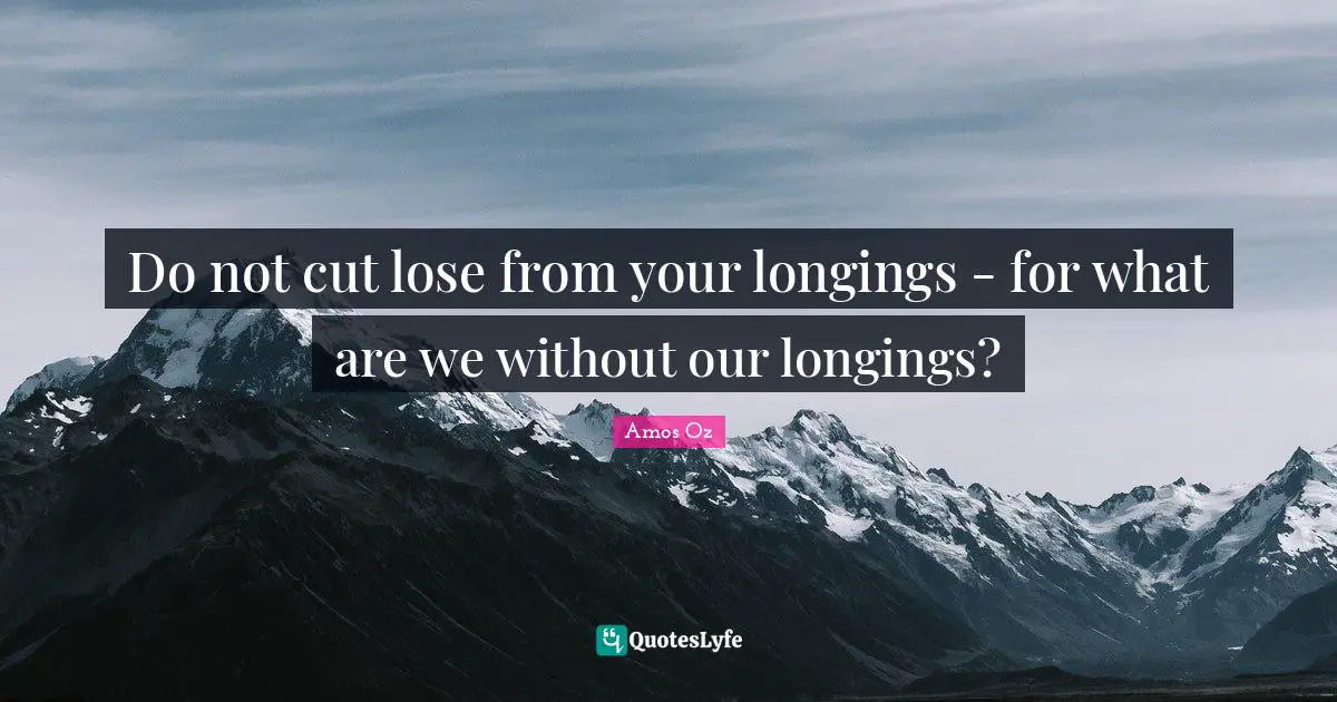 Do not cut lose from your longings - for what are we without our longings?