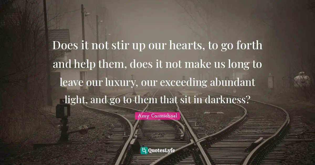 Does it not stir up our hearts, to go forth and help them, does it not make us long to leave our luxury, our exceeding abundant light, and go to them that sit in darkness?