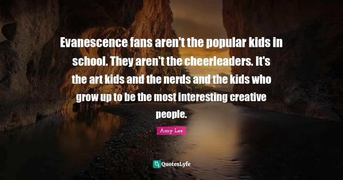 Amy Lee Quotes: "Evanescence fans aren't the popular kids in school. They aren't the cheerleaders. It's the art kids and the nerds and the kids who grow up to be the most interesting creative people."