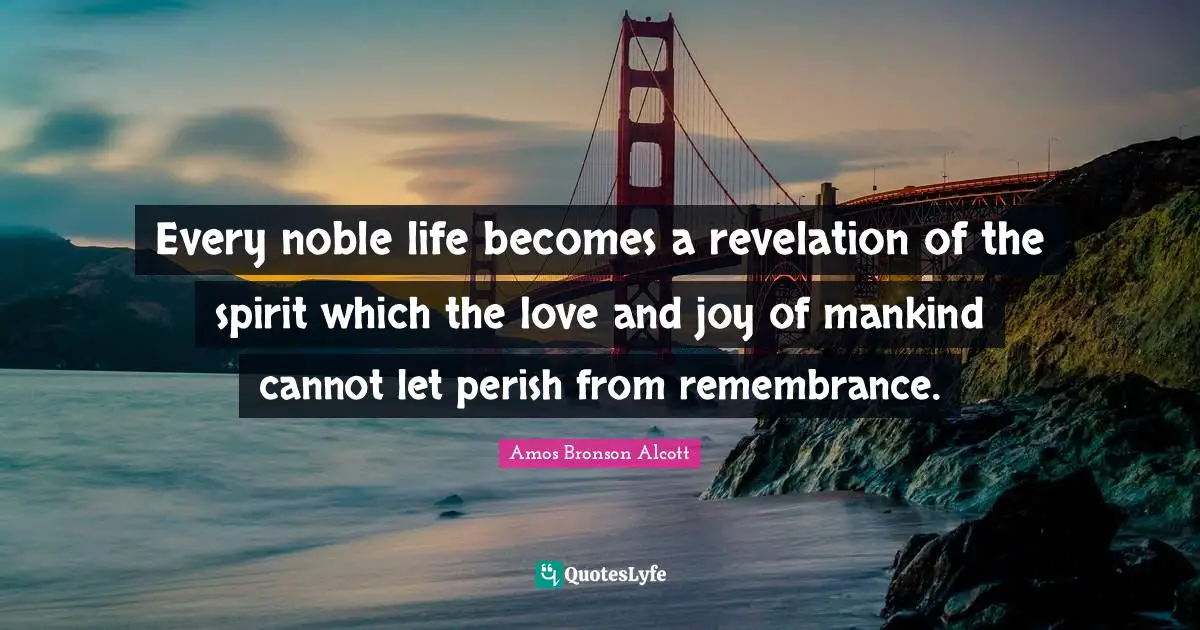 Amos Bronson Alcott Quotes: "Every noble life becomes a revelation of the spirit which the love and joy of mankind cannot let perish from remembrance."