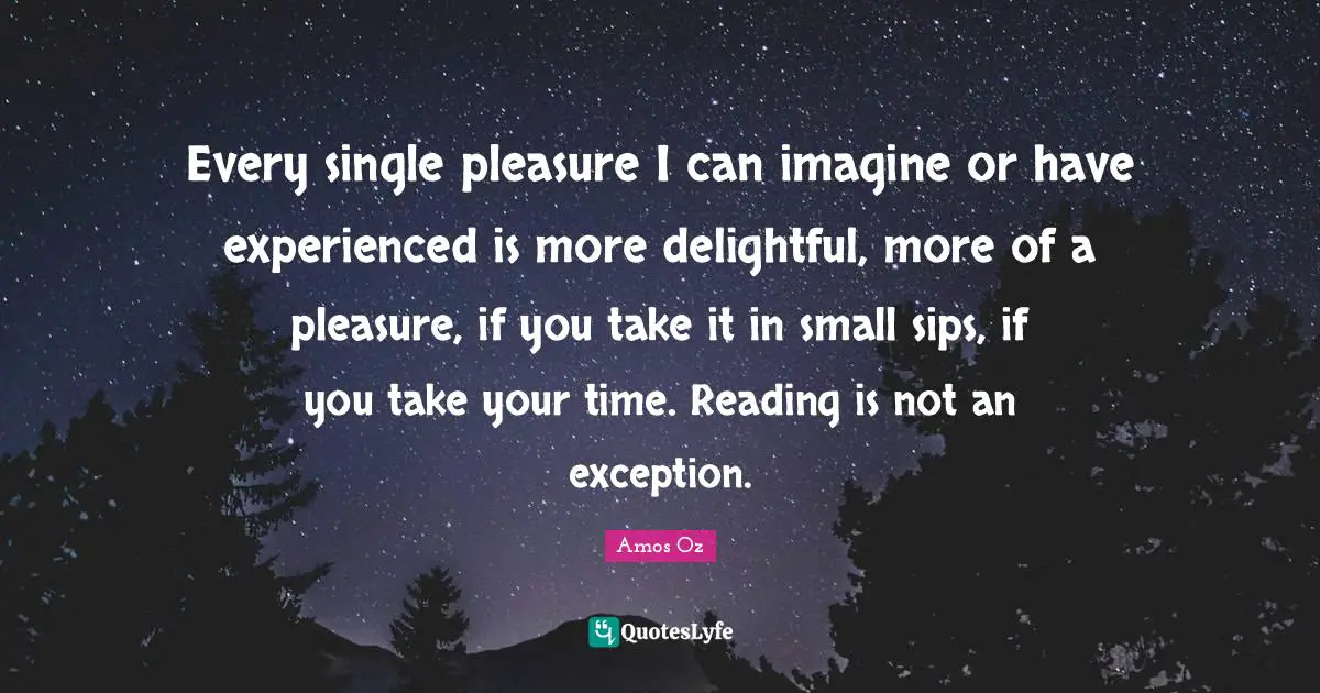 Every single pleasure I can imagine or have experienced is more delightful, more of a pleasure, if you take it in small sips, if you take your time. Reading is not an exception.