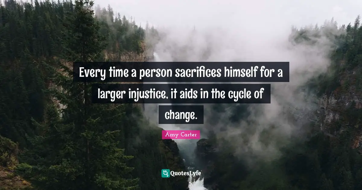 Every time a person sacrifices himself for a larger injustice, it aids in the cycle of change.