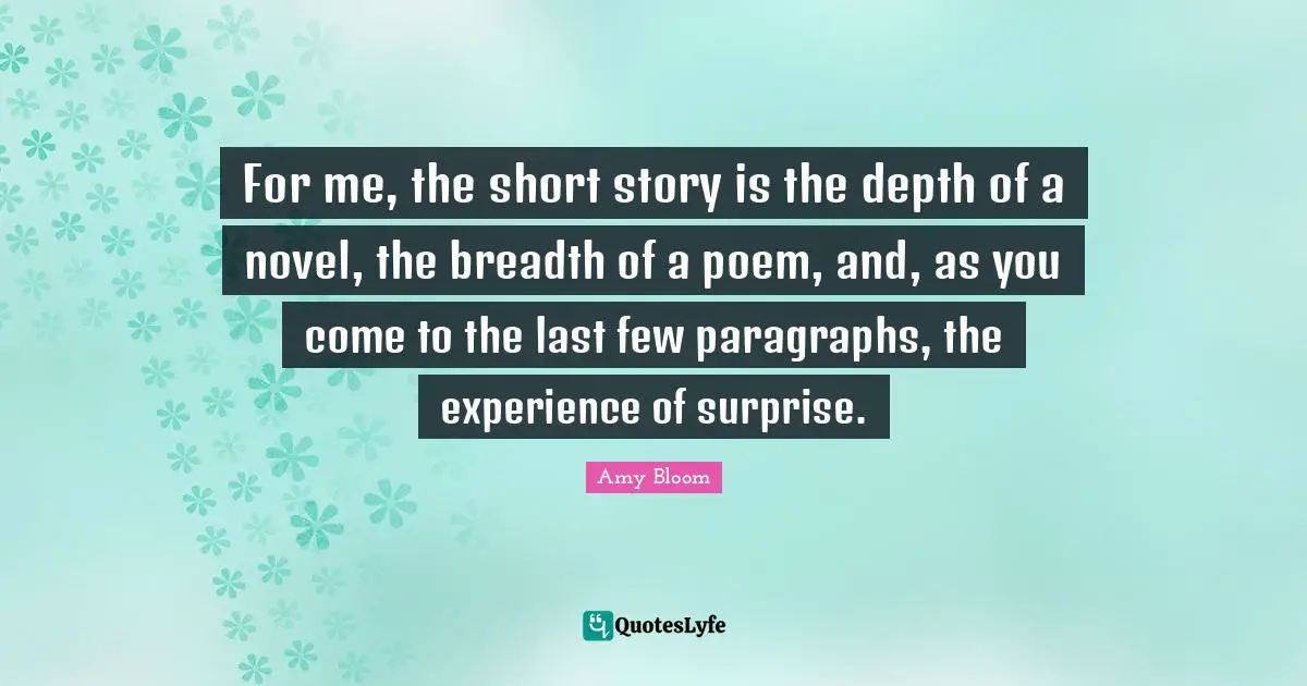 Amy Bloom Quotes: "For me, the short story is the depth of a novel, the breadth of a poem, and, as you come to the last few paragraphs, the experience of surprise."