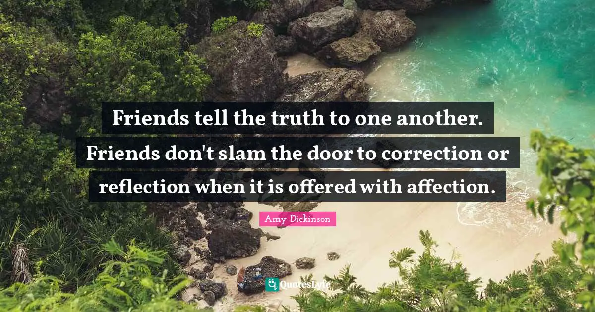 Friends tell the truth to one another. Friends don't slam the door to correction or reflection when it is offered with affection.