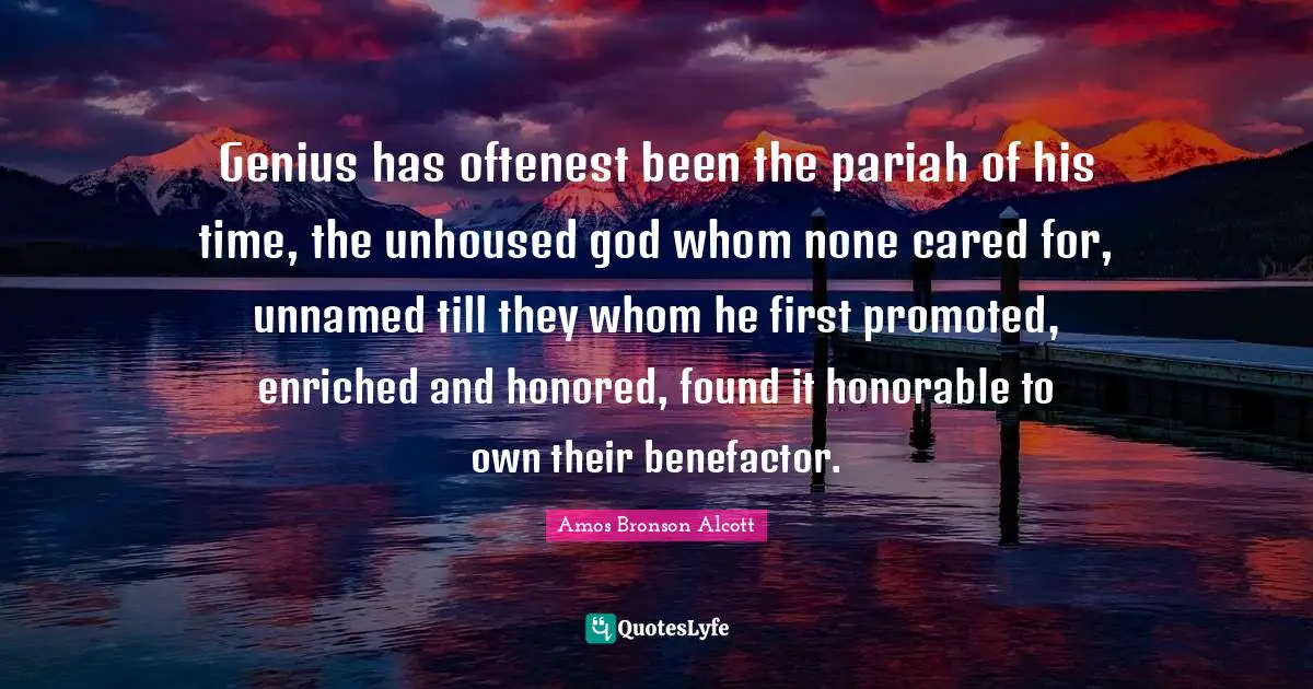 Amos Bronson Alcott Quotes: "Genius has oftenest been the pariah of his time, the unhoused god whom none cared for, unnamed till they whom he first promoted, enriched and honored, found it honorable to own their benefactor."