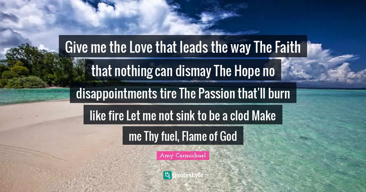Tire Quotes: "Give me the Love that leads the way The Faith that nothing can dismay The Hope no disappointments tire The Passion that'll burn like fire Let me not sink to be a clod Make me Thy fuel, Flame of God"