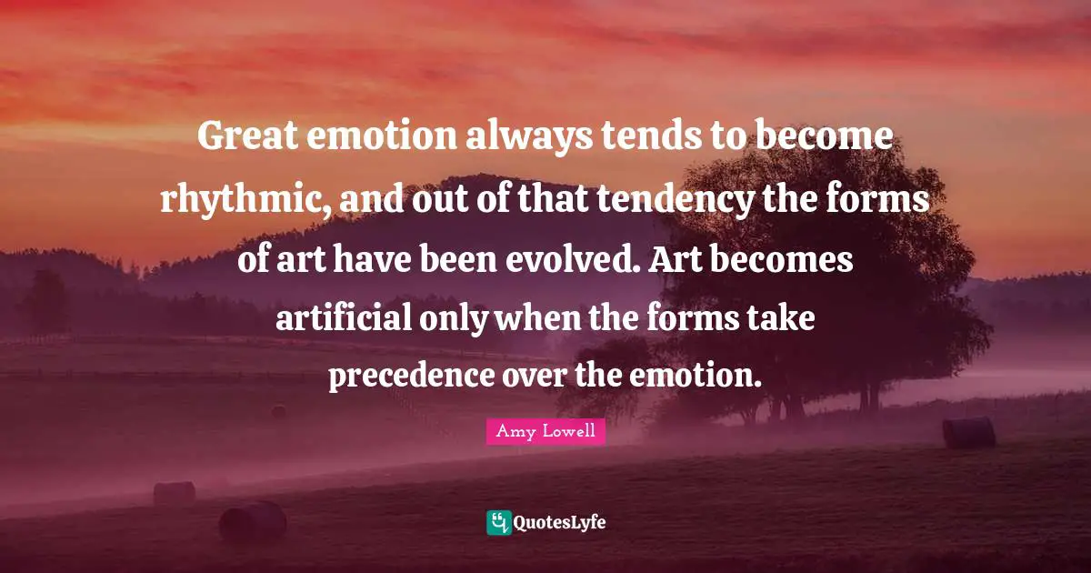 Great emotion always tends to become rhythmic, and out of that tendency the forms of art have been evolved. Art becomes artificial only when the forms take precedence over the emotion.