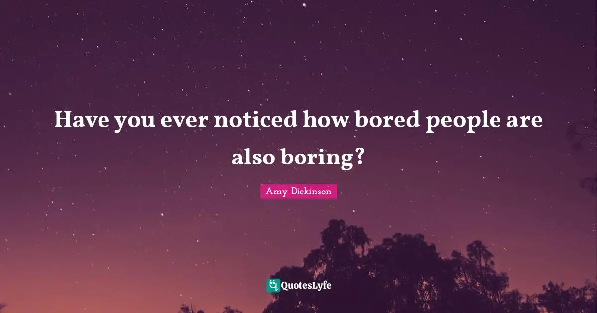 Have you ever noticed how bored people are also boring?