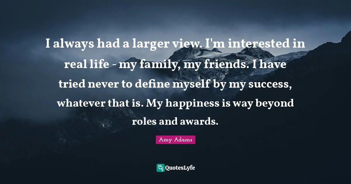 Amy Adams Quotes: "I always had a larger view. I'm interested in real life - my family, my friends. I have tried never to define myself by my success, whatever that is. My happiness is way beyond roles and awards."