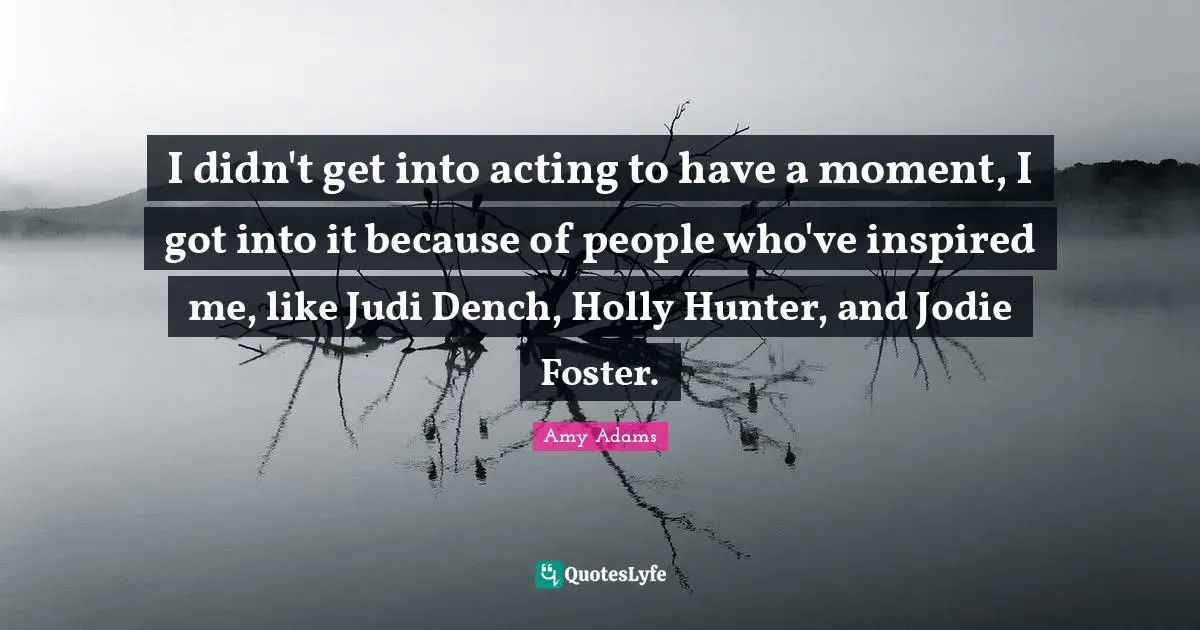 Amy Adams Quotes: "I didn't get into acting to have a moment, I got into it because of people who've inspired me, like Judi Dench, Holly Hunter, and Jodie Foster."