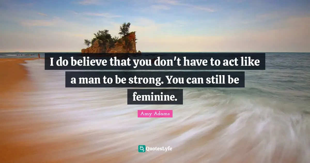 Amy Adams Quotes: "I do believe that you don't have to act like a man to be strong. You can still be feminine."