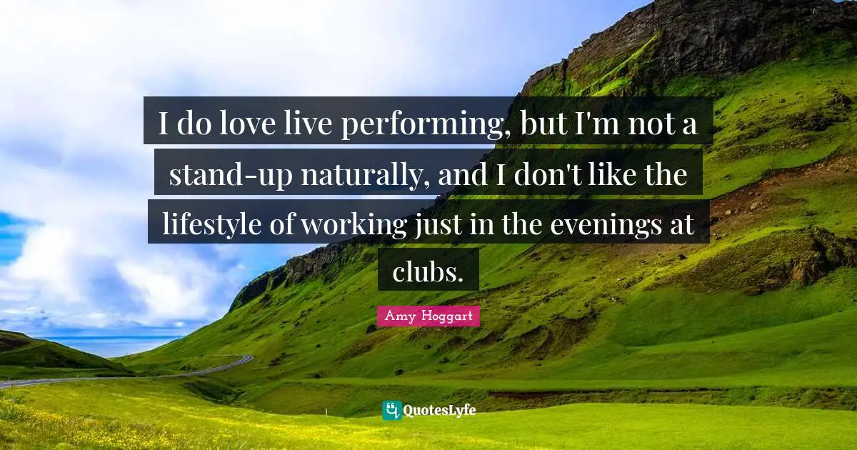 I do love live performing, but I'm not a stand-up naturally, and I don't like the lifestyle of working just in the evenings at clubs.