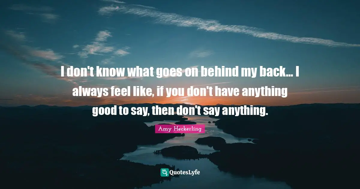I don't know what goes on behind my back... I always feel like, if you don't have anything good to say, then don't say anything.