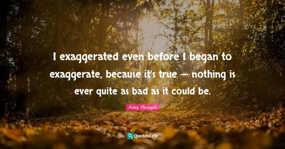 I exaggerated even before I began to exaggerate, because it's true — nothing is ever quite as bad as it could be.