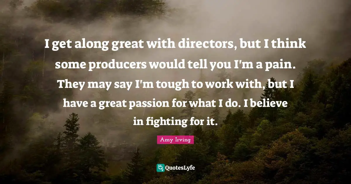 I get along great with directors, but I think some producers would tell you I'm a pain. They may say I'm tough to work with, but I have a great passion for what I do. I believe in fighting for it.