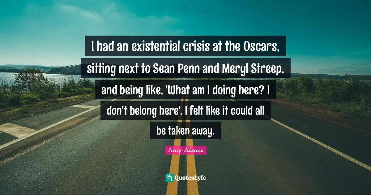 Amy Adams Quotes: "I had an existential crisis at the Oscars, sitting next to Sean Penn and Meryl Streep, and being like, 'What am I doing here? I don't belong here'. I felt like it could all be taken away."