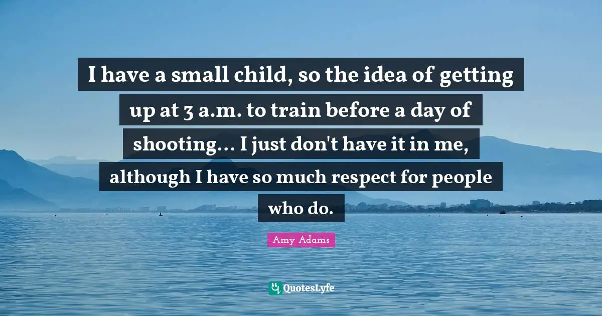 Amy Adams Quotes: "I have a small child, so the idea of getting up at 3 a.m. to train before a day of shooting... I just don't have it in me, although I have so much respect for people who do."