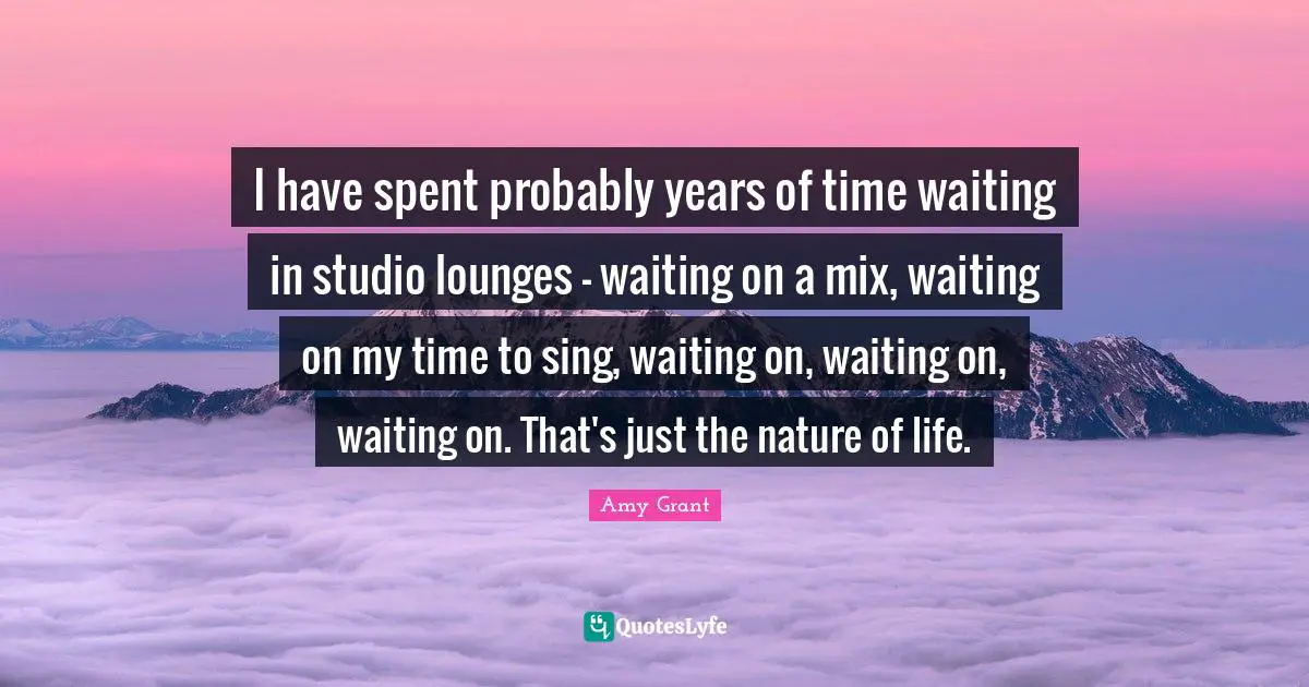I have spent probably years of time waiting in studio lounges - waiting on a mix, waiting on my time to sing, waiting on, waiting on, waiting on. That's just the nature of life.