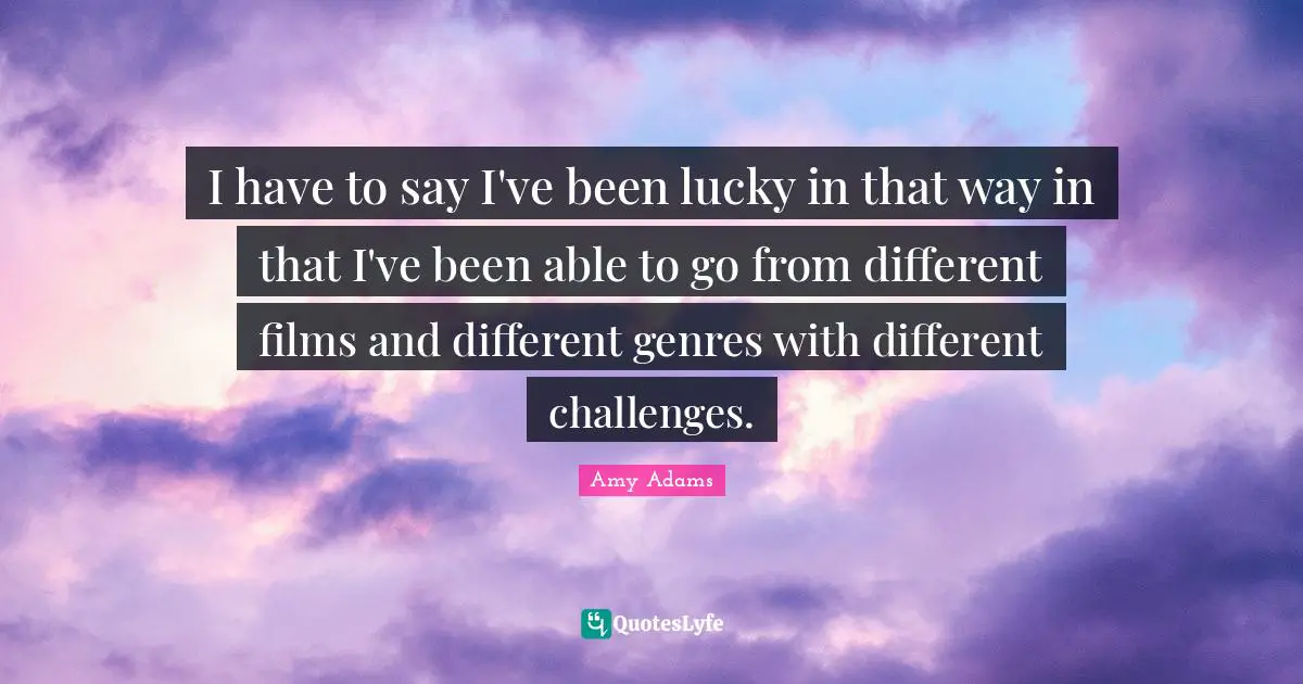 I have to say I've been lucky in that way in that I've been able to go from different films and different genres with different challenges.