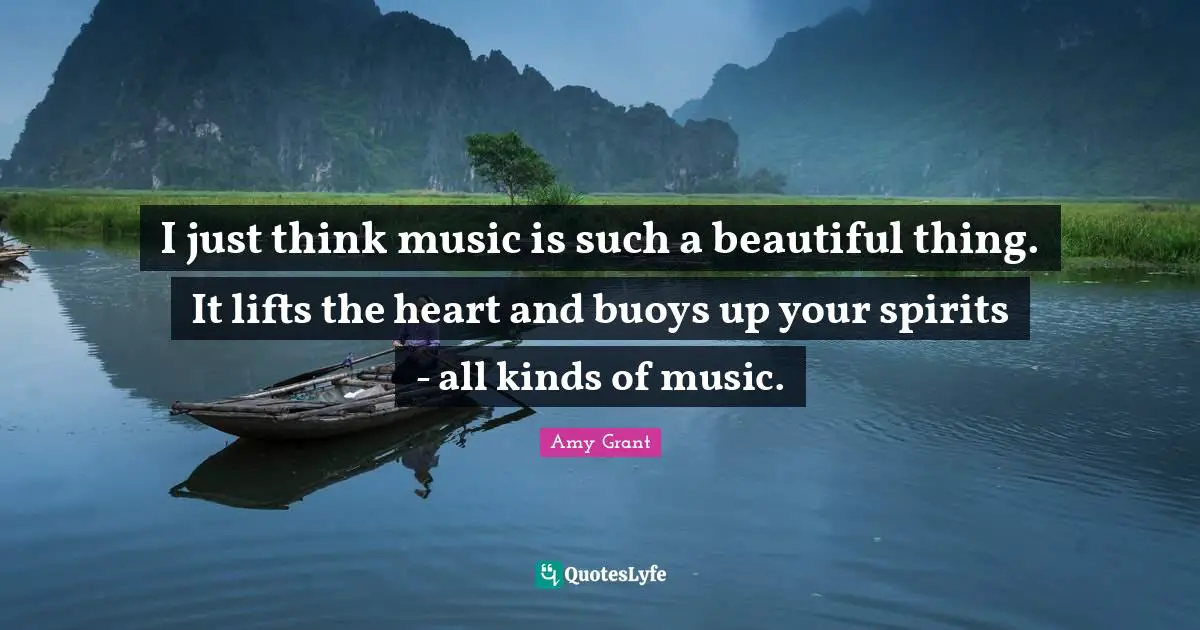 I just think music is such a beautiful thing. It lifts the heart and buoys up your spirits - all kinds of music.