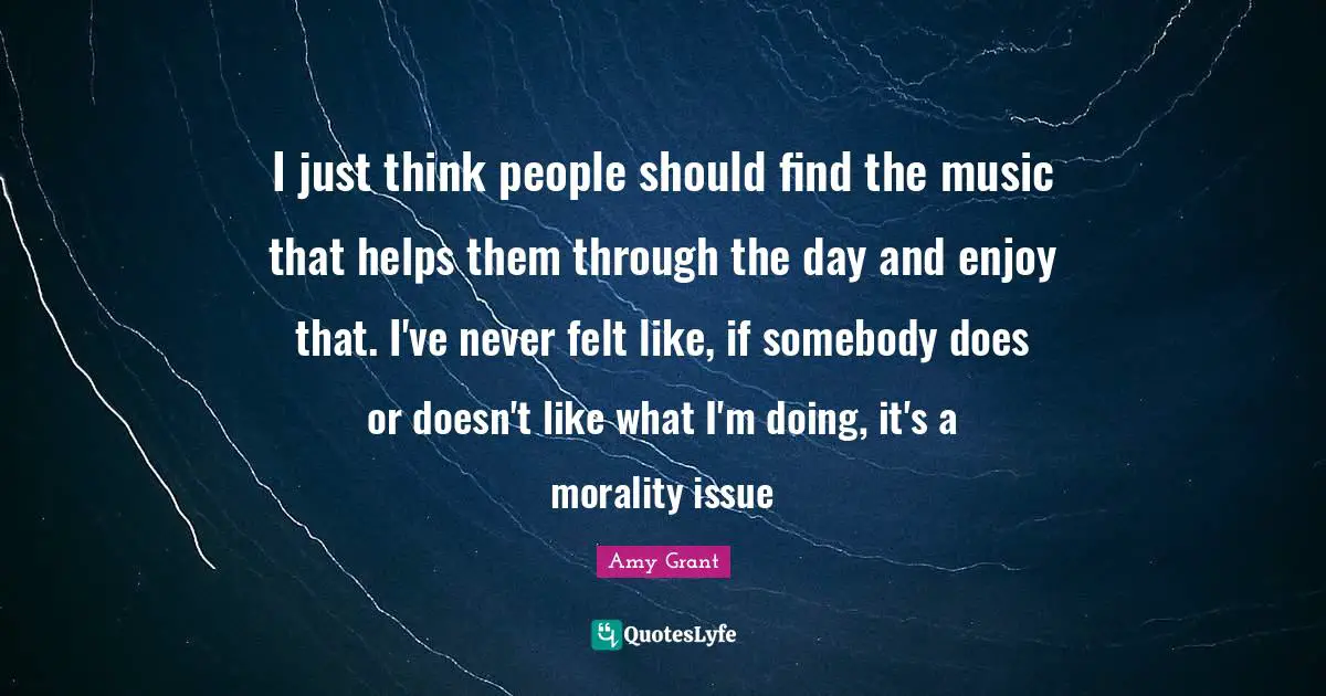 I just think people should find the music that helps them through the day and enjoy that. I've never felt like, if somebody does or doesn't like what I'm doing, it's a morality issue