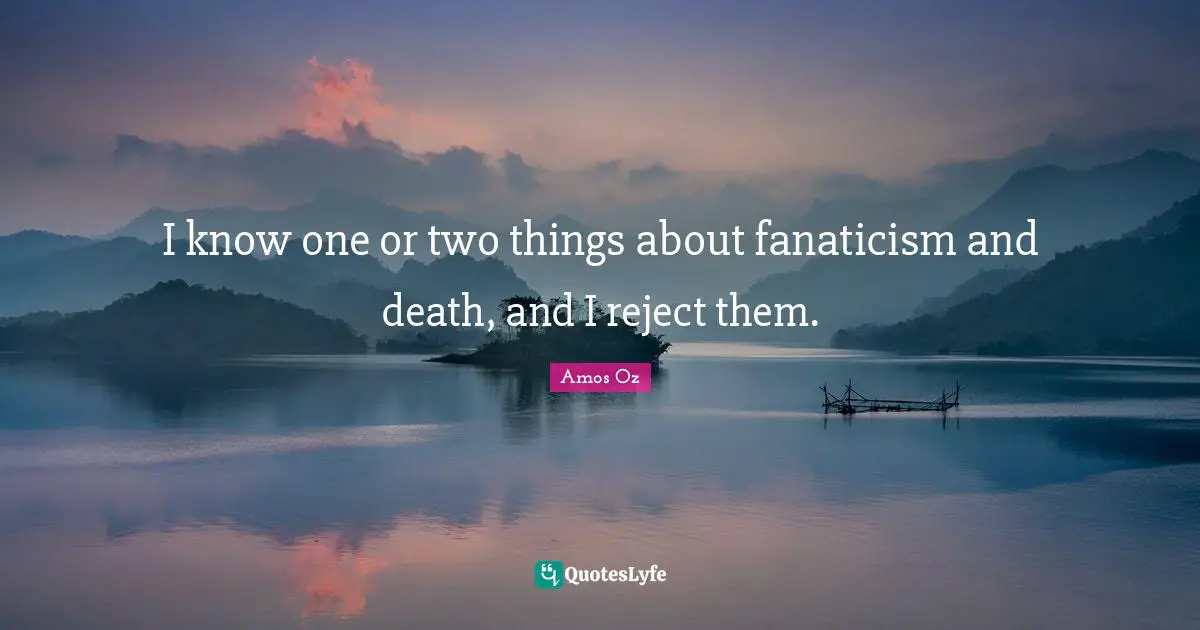 I know one or two things about fanaticism and death, and I reject them.