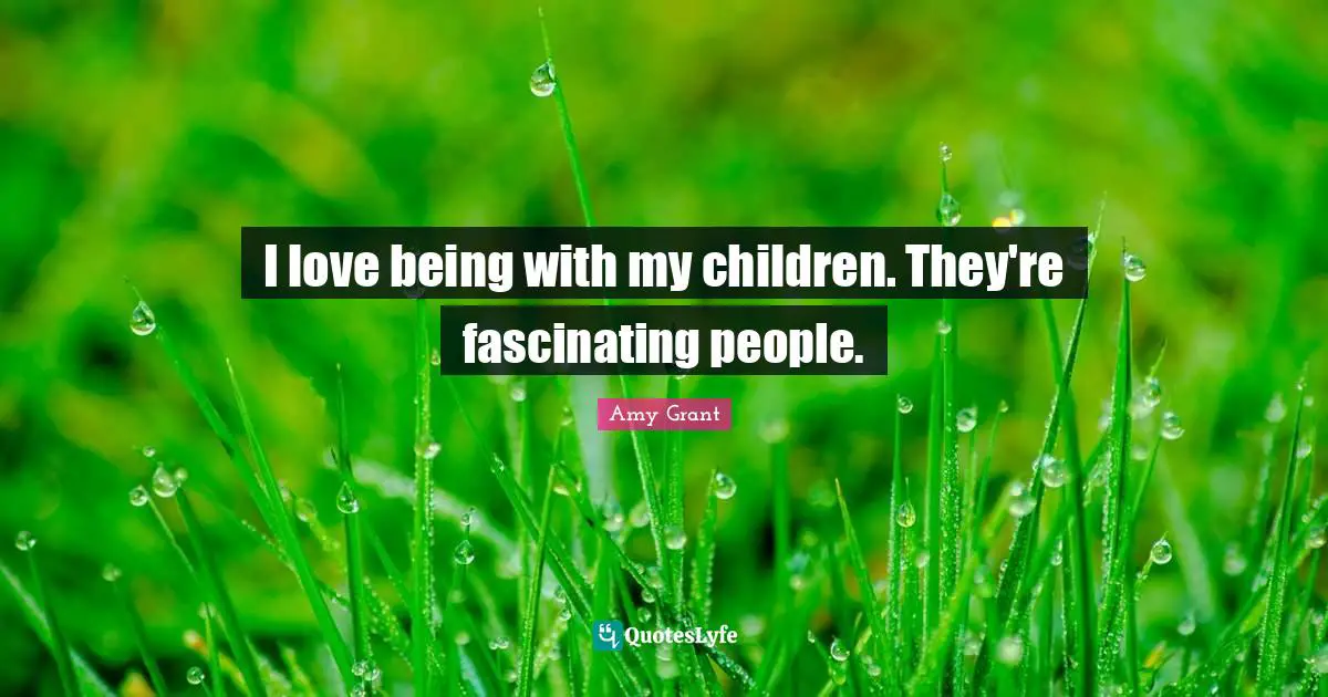 I love being with my children. They're fascinating people.