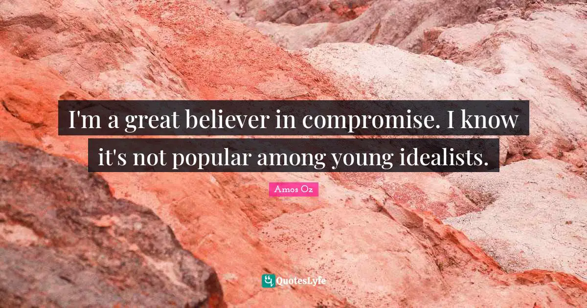 I'm a great believer in compromise. I know it's not popular among young idealists.