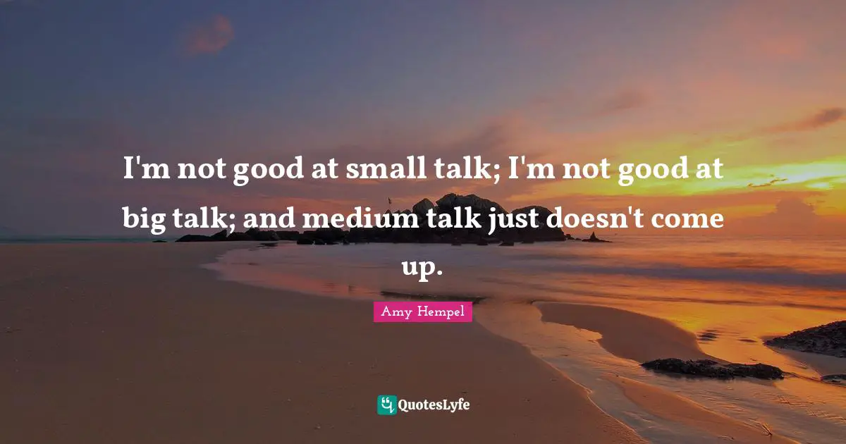 I'm not good at small talk; I'm not good at big talk; and medium talk just doesn't come up.