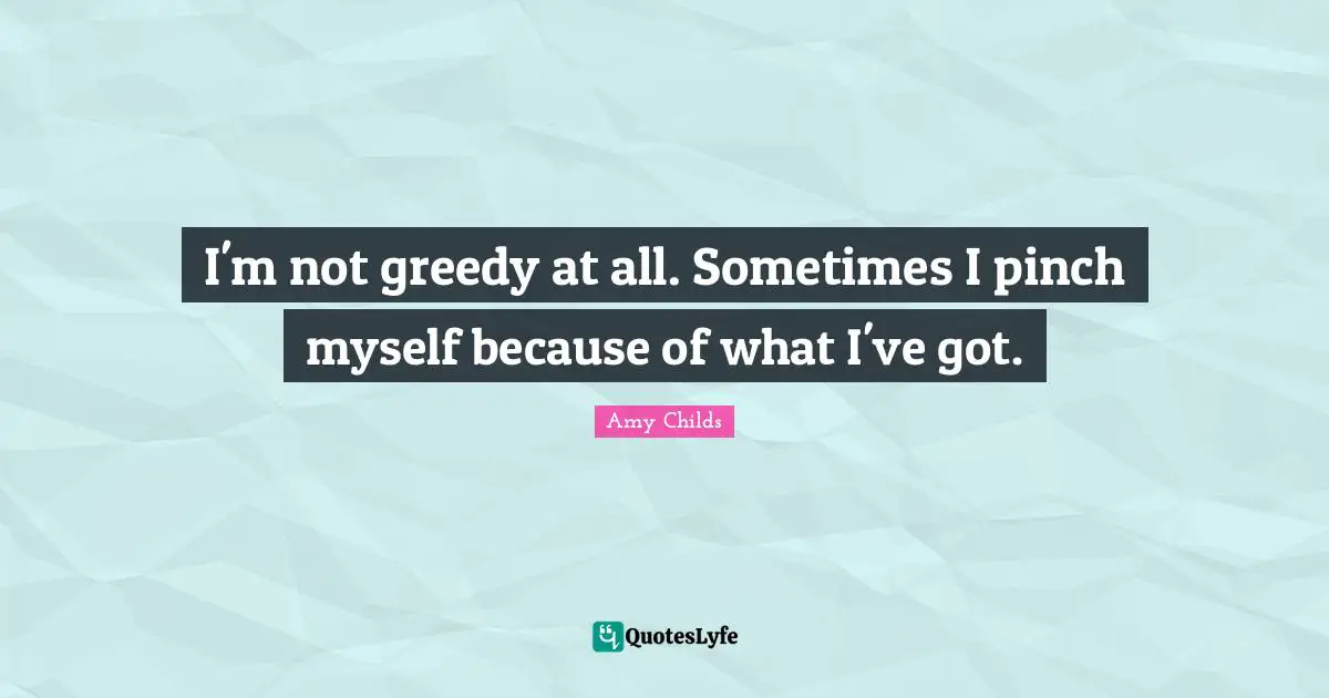 I'm not greedy at all. Sometimes I pinch myself because of what I've got.