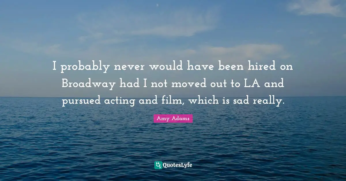 Amy Adams Quotes: "I probably never would have been hired on Broadway had I not moved out to LA and pursued acting and film, which is sad really."